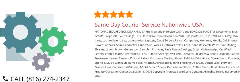 Same Day Courier Service Nationwide USA. NATIONAL SECURED BONDED HAND CARRY Messenger Service LOCAL and LONG DISTANCE for Documents, Bids, Grants, Proposals, Court Filings, UBS Flash Drive, Travel Document Visa, Passports, CD, Disc, DVD, MRI, X-Ray, atm parts, cash register parts, Laboratories, Laptops, Cloud Servers Farms, Computers, Monitors, Mobile, Cell Phones, Power Batteries. Semi Conductior Fabrication, Wires, Electrical Cables, Cord, Nano Research, Post Office Mailing, Sleeves, Labels, Motor, Generators, Samples, Protypes, Reals Estate Closings, Original Manuscript, Ceritified Letters, Printed Matter, Brochures, Fliers, T-Shirts, Serving Law Firms, Lawyers, Childrens & Adult Hospitals, Cancer Treatment Healing Centers, Political Rallies, Corporate Moving, Shows, Exhibits, Exhibitions, Conventions, Concerts, Sports & Music Events Stadiums Halls, Aviation, Aerospace, Mining, Fracking Oil & Gas, Dental Labs, Eyewear Glasses Lens, Commercial Printers, T-Shirt Screen Shops, Department Stores, Coffee Shops, Blockchain. Easy Quick Free No Obligation Quotes Available.  © 2026 Copyright Protected Work and Content. All Rights Strictly Reserved.© 2026.